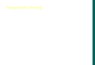 Integration Testing
 Integration testing tests interface between
components, interaction to different parts of system.
 Greater the scope of Integration, more it becomes to
isolate failures to specific component or system, which
may leads to increased risk.
 Integration testing should normally be integral rather
than big bang, in order to reduce the risk of late defect
discovery
 Non functional characteristics (e.g. performance) may
be included in Integration Testing
 