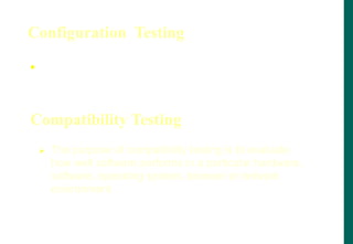 Configuration Testing
 Configuration testing is the process of checking the
operation of the software you are testing with all
these various types of hardware.
Compatibility Testing
 The purpose of compatibility testing is to evaluate
how well software performs in a particular hardware,
software, operating system, browser or network
environment.
 