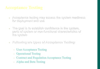 Acceptance Testing
 Acceptance testing may assess the system readiness
for deployment and use
 The goal is to establish confidence in the system,
parts of system or non-functional characteristics of
the system
 Following are types of Acceptance Testing:
- User Acceptance Testing
- Operational Testing
- Contract and Regulation Acceptance Testing
- Alpha and Beta Testing
 