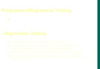  Most test cases, unless they are truly throw-away, begin as
progressive test cases and eventually become regression test
cases for the life of the product.
Progressive/Regressive Testing
 Regression testing is not another testing activity
 It is a re-execution of some or all of the tests developed for a
specific testing activity for each build of the application
 Verify that changes or fixes have not introduced new problems
 It may be performed for each activity (e.g. unit test, function test,
system test etc)
Regression Testing
 