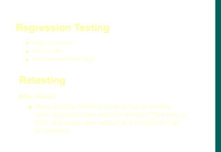 Regression Testing
 evolve over time
 are run often
 may become rather large
Why retest?
 Because any software product that is actively
used and supported must be changed from time to
time, and every new version of a product should
be retested
Retesting
 