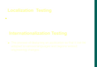  The process of adapting software to a specific locale,
taking into account, its language, dialect, local
conventions and culture is called localization.
Localization Testing
 The process of designing an application so that it can be
adapted to various languages and regions without
engineering changes.
Internationalization Testing
 
