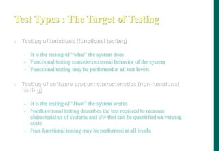 Test Types : The Target of Testing
 Testing of functions (functional testing)
- It is the testing of “what” the system does
- Functional testing considers external behavior of the system
- Functional testing may be performed at all test levels
 Testing of software product characteristics (non-functional
testing)
- It is the testing of “How” the system works
- Nonfunctional testing describes the test required to measure
characteristics of systems and s/w that can be quantified on varying
scale
- Non-functional testing may be performed at all levels
 