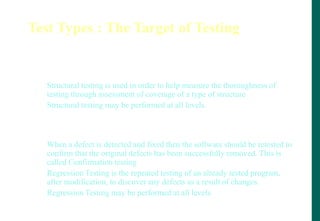 Test Types : The Target of Testing
Testing of software structure/architecture (structural testing)
- Structural testing is used in order to help measure the thoroughness of
testing through assessment of coverage of a type of structure
- Structural testing may be performed at all levels.
Testing related to changes (confirmation and regression testing)
- When a defect is detected and fixed then the software should be retested to
confirm that the original defects has been successfully removed. This is
called Confirmation testing
- Regression Testing is the repeated testing of an already tested program,
after modification, to discover any defects as a result of changes.
- Regression Testing may be performed at all levels.
 