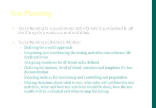 Test Planning
 Test Planning is a continuous activity and is performed in all
the life cycle processes and activities
 Test Planning activities includes:
- Defining the overall approach
- Integrating and coordinating the testing activities into software life
cycle activities
- Assigning resources for different tasks defined
- Defining the amount, level of detail, structure and templates for test
documentation
- Selecting metrics for monitoring and controlling test preparation
- Making decisions about what to test, what roles will perform the test
activities, when and how test activities should be done, how the test
results will be evaluated and when to stop the testing
 