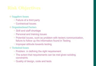 Risk Objectives
 Suppliers Issues
• Failure of a third party
• Contractual Issues
 Organizational Factors
• Skill and staff shortage
• Personal and training issues
• Potential issues, such as problem with testers communication,
failure to follow up the information found in Testing
• Improper attitude towards testing
 Technical Issues
• Problem in defining the right requirement
• The extent that requirements can be met given existing
constraints
• Quality of design, code and tests
 
