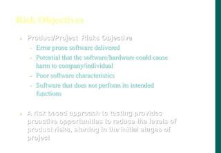 Risk Objectives
 Product/Project Risks Objective
- Error prone software delivered
- Potential that the software/hardware could cause
harm to company/individual
- Poor software characteristics
- Software that does not perform its intended
functions
 A risk based approach to testing provides
proactive opportunities to reduce the levels of
product risks, starting in the initial stages of
project
 