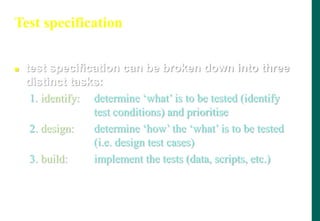 Test specification
 test specification can be broken down into three
distinct tasks:
1. identify: determine „what‟ is to be tested (identify
test conditions) and prioritise
2. design: determine „how‟ the „what‟ is to be tested
(i.e. design test cases)
3. build: implement the tests (data, scripts, etc.)
 