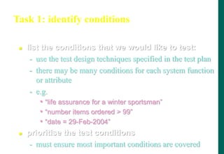 Task 1: identify conditions
 list the conditions that we would like to test:
- use the test design techniques specified in the test plan
- there may be many conditions for each system function
or attribute
- e.g.
• “life assurance for a winter sportsman”
• “number items ordered  99”
• “date = 29-Feb-2004”
 prioritise the test conditions
- must ensure most important conditions are covered
(determine „what‟ is to be tested and prioritise)
 