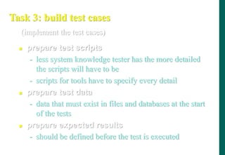 Task 3: build test cases
 prepare test scripts
- less system knowledge tester has the more detailed
the scripts will have to be
- scripts for tools have to specify every detail
 prepare test data
- data that must exist in files and databases at the start
of the tests
 prepare expected results
- should be defined before the test is executed
(implement the test cases)
 