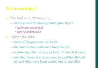 Test recording 1
 The test record contains:
- identities and versions (unambiguously) of
• software under test
• test specifications
 Follow the plan
- mark off progress on test script
- document actual outcomes from the test
- capture any other ideas you have for new test cases
- note that these records are used to establish that all
test activities have been carried out as specified
 
