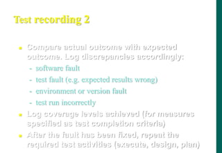 Test recording 2
 Compare actual outcome with expected
outcome. Log discrepancies accordingly:
- software fault
- test fault (e.g. expected results wrong)
- environment or version fault
- test run incorrectly
 Log coverage levels achieved (for measures
specified as test completion criteria)
 After the fault has been fixed, repeat the
required test activities (execute, design, plan)
 