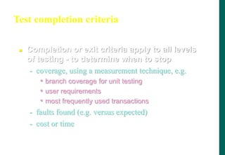 Test completion criteria
 Completion or exit criteria apply to all levels
of testing - to determine when to stop
- coverage, using a measurement technique, e.g.
• branch coverage for unit testing
• user requirements
• most frequently used transactions
- faults found (e.g. versus expected)
- cost or time
 