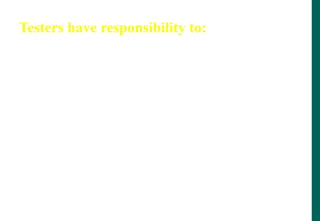 Testers have responsibility to:
- follow the test plans, scripts etc. as documented
- report faults objectively and factually (no abuse!)
- check tests are correct before reporting s/w faults
- remember it is the software, not the programmer,
that you are testing
- assess risk objectively
- prioritise what you report
- communicate the truth
 
