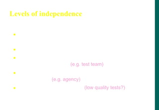 Levels of independence
 None: tests designed by the person who wrote
the software
 Tests designed by a different person
 Tests designed by someone from a different
department or team (e.g. test team)
 Tests designed by someone from a different
organisation (e.g. agency)
 Tests generated by a tool (low quality tests?)
 