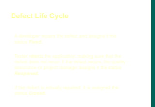 A developer repairs the defect and assigns it the
status Fixed.
Tester retests the application, making sure that the
defect does not recur. If the defect recurs, the quality
assurance or project manager assigns it the status
Reopened.
If the defect is actually repaired, it is assigned the
status Closed.
Defect Life Cycle
 
