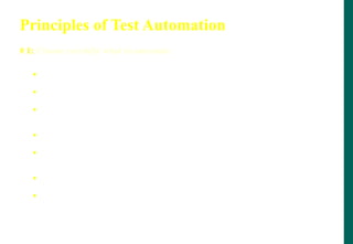 Principles of Test Automation
# 1: Choose carefully what to automate
 Automate tests for highly visible areas
 Minimize automating change-prone areas
 Between GUI and non-GUI portion automation, go for automating
non-GUI portions first
 Automate tests for dependencies to catch ripple effects early
 Automate areas where multiple combos are possible (pros and
cons)
 Automate areas that are re-usable
 Automate “easy areas” to show low hanging fruits
 