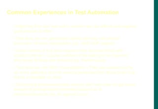 • Migrating from one test tool to another may be difficult and requires
good amount of effort
• Test tools are one generation behind and may not provide
backward / forward compatibility (eg. JAVA SDK support)
• Good number of test tools requires their libraries linked with
product binaries – Causes portions of the testing to be repeated
after those libraries are removed (eg. Performance)
• Test tools are not 100% cross platform – They are supported only
on some platforms and the sources generated from these tools may
not be compatible on other
• Developing sharewares/public domain test tools may not get same
amount of participation/involvement/support as of
standards/products (eg. As against Linux)
Common Experiences in Test Automation
 