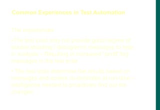 The experiences
•The test tools may not provide good degree of
trouble shooting / debug/error messages to help
in analysis – Resulting in increased “printf”/log
messages in the test suite
• The test tools determine the results based on
messages and screen co-ordinates at run-time –
Intelligence needed to proactively find out the
changes
Common Experiences in Test Automation
 