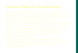 • Automation shouldn‟t be considered as stop-gap arrangement to
engage test engineers (when no test execution, do automation!). Test
Automation, like any other project, should start with the end in mind
• A separate team in the organization looking at automation
requirements, tool evaluation and developing generic test suites would
add more value (may not always apply to testing services organization)
• Automation doesn‟t stop with automating the test cases alone. The
test suite needs to be linked with other tools for increased
effectiveness (e.g., Test case database, Defect filing, auto mails,
preparing automatic reports, etc)
• Automation doesn‟t stop with recording  playing back the user
commands; Automated tool should be intelligent enough to say what
was expected, why a test case failed and give manual steps to
reproduce the problem
Common Pitfalls in Test Automation
 