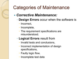Categories of Maintenance
 Corrective Maintenance:
￨ Design Errors occur when the software is
 Incorrect,
 Incomplete,
 The requirement specifications are
misunderstood.
￨ Logical Errors result from
 Invalid tests and conclusions,
 Incorrect implementation of design
specifications,
 Faulty logic flow,
 Incomplete test data
 