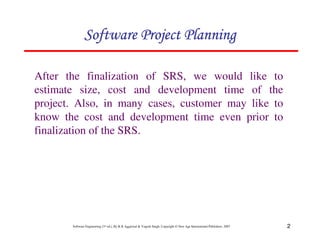 2
Software Engineering (3rd ed.), By K.K Aggarwal  Yogesh Singh, Copyright © New Age International Publishers, 2007
123456789A72B8C49AD6EEFE
123456789A72B8C49AD6EEFE
123456789A72B8C49AD6EEFE
123456789A72B8C49AD6EEFE
After the finalization of SRS, we would like to
estimate size, cost and development time of the
project. Also, in many cases, customer may like to
know the cost and development time even prior to
finalization of the SRS.
 