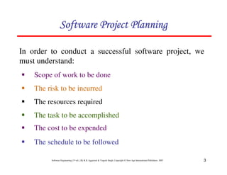 3
Software Engineering (3rd ed.), By K.K Aggarwal  Yogesh Singh, Copyright © New Age International Publishers, 2007
In order to conduct a successful software project, we
must understand:
1 Scope of work to be done
123456789A72B8C49AD6EEFE
123456789A72B8C49AD6EEFE
123456789A72B8C49AD6EEFE
123456789A72B8C49AD6EEFE
1 The risk to be incurred
1 The resources required
1 The task to be accomplished
1 The cost to be expended
1 The schedule to be followed
 