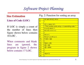 5
Software Engineering (3rd ed.), By K.K Aggarwal  Yogesh Singh, Copyright © New Age International Publishers, 2007
}
18.
return 0;
17.
}
16.
}
15.
x[j] = save;
14.
x[i] = x[j];
13.
Save = x[i];
12.
{
11.
if (x[i]  x[j])
10.
for (j=1; j=im; j++)
9.
im1=i-1;
8.
{
7.
for (i=2; i=n; i++)
6.
If (n2) return 1;
5.
/*This function sorts array x in ascending order */
4.
int i, j, save, im1;
3.
{
2.
int. sort (int x[ ], int n)
1.
If LOC is simply a count of
the number of lines then
figure shown below contains
18 LOC .
When comments and blank
lines are ignored, the
program in figure 2 shown
below contains 17 LOC.
Lines of Code (LOC)
Size Estimation
123456789A72B8C49AD6EEFE
123456789A72B8C49AD6EEFE
123456789A72B8C49AD6EEFE
123456789A72B8C49AD6EEFE
Fig. 2: Function for sorting an array
 