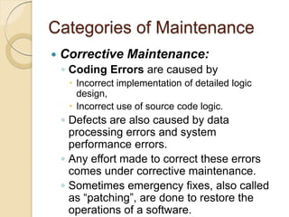 Categories of Maintenance
 Corrective Maintenance:
￨ Coding Errors are caused by
 Incorrect implementation of detailed logic
design,
 Incorrect use of source code logic.
￨ Defects are also caused by data
processing errors and system
performance errors.
￨ Any effort made to correct these errors
comes under corrective maintenance.
￨ Sometimes emergency fixes, also called
as “patching”, are done to restore the
operations of a software.
 