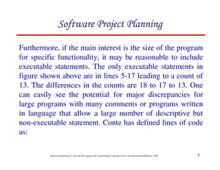 7
Software Engineering (3rd ed.), By K.K Aggarwal  Yogesh Singh, Copyright © New Age International Publishers, 2007
Furthermore, if the main interest is the size of the program
for specific functionality, it may be reasonable to include
executable statements. The only executable statements in
figure shown above are in lines 5-17 leading to a count of
13. The differences in the counts are 18 to 17 to 13. One
can easily see the potential for major discrepancies for
large programs with many comments or programs written
in language that allow a large number of descriptive but
non-executable statement. Conte has defined lines of code
as:
123456789A72B8C49AD6EEFE
123456789A72B8C49AD6EEFE
123456789A72B8C49AD6EEFE
123456789A72B8C49AD6EEFE
 