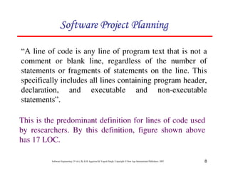8
Software Engineering (3rd ed.), By K.K Aggarwal  Yogesh Singh, Copyright © New Age International Publishers, 2007
“A line of code is any line of program text that is not a
comment or blank line, regardless of the number of
statements or fragments of statements on the line. This
specifically includes all lines containing program header,
declaration, and executable and non-executable
statements”.
This is the predominant definition for lines of code used
by researchers. By this definition, figure shown above
has 17 LOC.
123456789A72B8C49AD6EEFE
123456789A72B8C49AD6EEFE
123456789A72B8C49AD6EEFE
123456789A72B8C49AD6EEFE
 