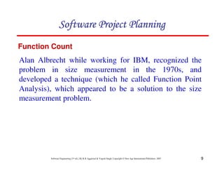 9
Software Engineering (3rd ed.), By K.K Aggarwal  Yogesh Singh, Copyright © New Age International Publishers, 2007
Alan Albrecht while working for IBM, recognized the
problem in size measurement in the 1970s, and
developed a technique (which he called Function Point
Analysis), which appeared to be a solution to the size
measurement problem.
Function Count
123456789A72B8C49AD6EEFE
123456789A72B8C49AD6EEFE
123456789A72B8C49AD6EEFE
123456789A72B8C49AD6EEFE
 
