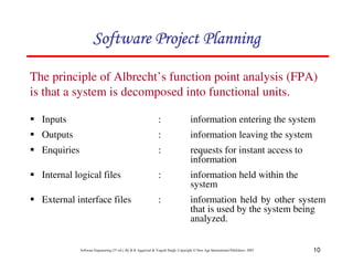 10
Software Engineering (3rd ed.), By K.K Aggarwal  Yogesh Singh, Copyright © New Age International Publishers, 2007
The principle of Albrecht’s function point analysis (FPA)
is that a system is decomposed into functional units.
1 Inputs : information entering the system
1 Outputs : information leaving the system
1 Enquiries : requests for instant access to
information
1 Internal logical files : information held within the
system
1 External interface files : information held by other system
that is used by the system being
analyzed.
123456789A72B8C49AD6EEFE
123456789A72B8C49AD6EEFE
123456789A72B8C49AD6EEFE
123456789A72B8C49AD6EEFE
 