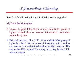 12
Software Engineering (3rd ed.), By K.K Aggarwal  Yogesh Singh, Copyright © New Age International Publishers, 2007
The five functional units are divided in two categories:
(i) Data function types
1 Internal Logical Files (ILF): A user identifiable group of
logical related data or control information maintained
within the system.
123456789A72B8C49AD6EEFE
123456789A72B8C49AD6EEFE
123456789A72B8C49AD6EEFE
123456789A72B8C49AD6EEFE
1 External Interface files (EIF): A user identifiable group of
logically related data or control information referenced by
the system, but maintained within another system. This
means that EIF counted for one system, may be an ILF in
another system.
 