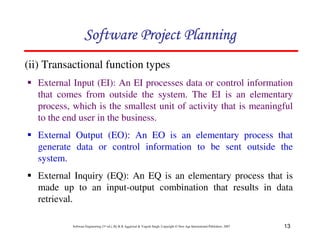 13
Software Engineering (3rd ed.), By K.K Aggarwal  Yogesh Singh, Copyright © New Age International Publishers, 2007
(ii) Transactional function types
1 External Input (EI): An EI processes data or control information
that comes from outside the system. The EI is an elementary
process, which is the smallest unit of activity that is meaningful
to the end user in the business.
1 External Output (EO): An EO is an elementary process that
generate data or control information to be sent outside the
system.
1 External Inquiry (EQ): An EQ is an elementary process that is
made up to an input-output combination that results in data
retrieval.
123456789A72B8C49AD6EEFE
123456789A72B8C49AD6EEFE
123456789A72B8C49AD6EEFE
123456789A72B8C49AD6EEFE
 