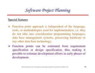 14
Software Engineering (3rd ed.), By K.K Aggarwal  Yogesh Singh, Copyright © New Age International Publishers, 2007
Special features
123456789A72B8C49AD6EEFE
123456789A72B8C49AD6EEFE
123456789A72B8C49AD6EEFE
123456789A72B8C49AD6EEFE
2 Function point approach is independent of the language,
tools, or methodologies used for implementation; i.e. they
do not take into consideration programming languages,
data base management systems, processing hardware or
any other data base technology.
2 Function points can be estimated from requirement
specification or design specification, thus making it
possible to estimate development efforts in early phases of
development.
 