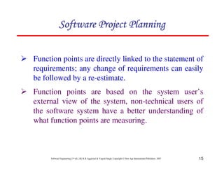 15
Software Engineering (3rd ed.), By K.K Aggarwal  Yogesh Singh, Copyright © New Age International Publishers, 2007
2 Function points are directly linked to the statement of
requirements; any change of requirements can easily
be followed by a re-estimate.
123456789A72B8C49AD6EEFE
123456789A72B8C49AD6EEFE
123456789A72B8C49AD6EEFE
123456789A72B8C49AD6EEFE
2 Function points are based on the system user’s
external view of the system, non-technical users of
the software system have a better understanding of
what function points are measuring.
 