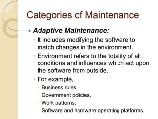 Categories of Maintenance
 Adaptive Maintenance:
￨ It includes modifying the software to
match changes in the environment.
￨ Environment refers to the totality of all
conditions and influences which act upon
the software from outside.
￨ For example,
 Business rules,
 Government policies,
 Work patterns,
 Software and hardware operating platforms.
 