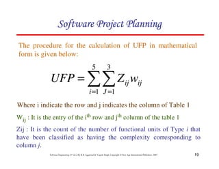 19
Software Engineering (3rd ed.), By K.K Aggarwal  Yogesh Singh, Copyright © New Age International Publishers, 2007
The procedure for the calculation of UFP in mathematical
form is given below:
Where i indicate the row and j indicates the column of Table 1
Wij : It is the entry of the ith row and jth column of the table 1
Zij : It is the count of the number of functional units of Type i that
have been classified as having the complexity corresponding to
column j.
11
= =
=
5
1
3
1
i J
ij
ij w
Z
UFP
123456789A72B8C49AD6EEFE
123456789A72B8C49AD6EEFE
123456789A72B8C49AD6EEFE
123456789A72B8C49AD6EEFE
 