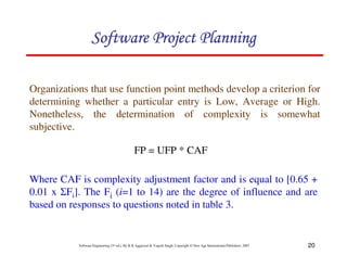 20
Software Engineering (3rd ed.), By K.K Aggarwal  Yogesh Singh, Copyright © New Age International Publishers, 2007
Organizations that use function point methods develop a criterion for
determining whether a particular entry is Low, Average or High.
Nonetheless, the determination of complexity is somewhat
subjective.
FP = UFP * CAF
Where CAF is complexity adjustment factor and is equal to [0.65 +
0.01 x 1Fi]. The Fi (i=1 to 14) are the degree of influence and are
based on responses to questions noted in table 3.
123456789A72B8C49AD6EEFE
123456789A72B8C49AD6EEFE
123456789A72B8C49AD6EEFE
123456789A72B8C49AD6EEFE
 
