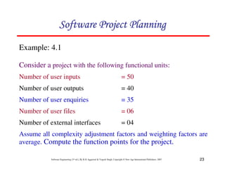 23
Software Engineering (3rd ed.), By K.K Aggarwal  Yogesh Singh, Copyright © New Age International Publishers, 2007
Example: 4.1
Consider a project with the following functional units:
Number of user inputs = 50
Number of user outputs = 40
Number of user enquiries = 35
Number of user files = 06
Number of external interfaces = 04
Assume all complexity adjustment factors and weighting factors are
average. Compute the function points for the project.
123456789A72B8C49AD6EEFE
123456789A72B8C49AD6EEFE
123456789A72B8C49AD6EEFE
123456789A72B8C49AD6EEFE
 