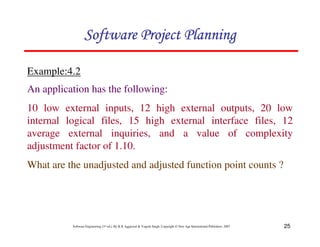 25
Software Engineering (3rd ed.), By K.K Aggarwal  Yogesh Singh, Copyright © New Age International Publishers, 2007
Example:4.2
123456789A72B8C49AD6EEFE
123456789A72B8C49AD6EEFE
123456789A72B8C49AD6EEFE
123456789A72B8C49AD6EEFE
An application has the following:
10 low external inputs, 12 high external outputs, 20 low
internal logical files, 15 high external interface files, 12
average external inquiries, and a value of complexity
adjustment factor of 1.10.
What are the unadjusted and adjusted function point counts ?
 