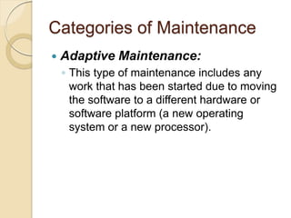 Categories of Maintenance
 Adaptive Maintenance:
￨ This type of maintenance includes any
work that has been started due to moving
the software to a different hardware or
software platform (a new operating
system or a new processor).
 