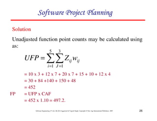 26
Software Engineering (3rd ed.), By K.K Aggarwal  Yogesh Singh, Copyright © New Age International Publishers, 2007
= 10 x 3 + 12 x 7 + 20 x 7 + 15 + 10 + 12 x 4
= 30 + 84 +140 + 150 + 48
= 452
FP = UFP x CAF
= 452 x 1.10 = 497.2.
11
= =
=
5
1
3
1
i J
ij
ij w
Z
UFP
Solution
Unadjusted function point counts may be calculated using
as:
123456789A72B8C49AD6EEFE
123456789A72B8C49AD6EEFE
123456789A72B8C49AD6EEFE
123456789A72B8C49AD6EEFE
 