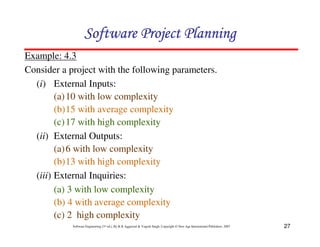 27
Software Engineering (3rd ed.), By K.K Aggarwal  Yogesh Singh, Copyright © New Age International Publishers, 2007
Example: 4.3
Consider a project with the following parameters.
(i) External Inputs:
(a)10 with low complexity
(b)15 with average complexity
(c)17 with high complexity
(ii) External Outputs:
(a)6 with low complexity
(b)13 with high complexity
(iii) External Inquiries:
(a) 3 with low complexity
(b) 4 with average complexity
(c) 2 high complexity
123456789A72B8C49AD6EEFE
123456789A72B8C49AD6EEFE
123456789A72B8C49AD6EEFE
123456789A72B8C49AD6EEFE
 