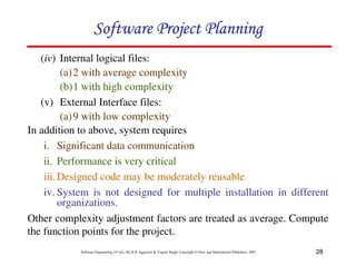 28
Software Engineering (3rd ed.), By K.K Aggarwal  Yogesh Singh, Copyright © New Age International Publishers, 2007
(iv) Internal logical files:
(a)2 with average complexity
(b)1 with high complexity
(v) External Interface files:
(a)9 with low complexity
In addition to above, system requires
i. Significant data communication
ii. Performance is very critical
iii.Designed code may be moderately reusable
iv. System is not designed for multiple installation in different
organizations.
Other complexity adjustment factors are treated as average. Compute
the function points for the project.
123456789A72B8C49AD6EEFE
123456789A72B8C49AD6EEFE
123456789A72B8C49AD6EEFE
123456789A72B8C49AD6EEFE
 