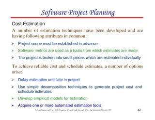 33
Software Engineering (3rd ed.), By K.K Aggarwal  Yogesh Singh, Copyright © New Age International Publishers, 2007
2 Project scope must be established in advance
Cost Estimation
2 Software metrics are used as a basis from which estimates are made
2 The project is broken into small pieces which are estimated individually
2 Delay estimation until late in project
2 Use simple decomposition techniques to generate project cost and
schedule estimates
2 Develop empirical models for estimation
2 Acquire one or more automated estimation tools
A number of estimation techniques have been developed and are
having following attributes in common :
To achieve reliable cost and schedule estimates, a number of options
arise:
123456789A72B8C49AD6EEFE
123456789A72B8C49AD6EEFE
123456789A72B8C49AD6EEFE
123456789A72B8C49AD6EEFE
 