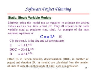 35
Software Engineering (3rd ed.), By K.K Aggarwal  Yogesh Singh, Copyright © New Age International Publishers, 2007
123456789A72B8C49AD6EEFE
123456789A72B8C49AD6EEFE
123456789A72B8C49AD6EEFE
123456789A72B8C49AD6EEFE
C = a Lb
E = 1.4 L0.93
DOC = 30.4 L0.90
D = 4.6 L0.26
Static, Single Variable Models
Effort (E in Person-months), documentation (DOC, in number of
pages) and duration (D, in months) are calculated from the number
of lines of code (L, in thousands of lines) used as a predictor.
Methods using this model use an equation to estimate the desired
values such as cost, time, effort, etc. They all depend on the same
variable used as predictor (say, size). An example of the most
common equations is :
(i)
C is the cost, L is the size and a,b are constants
 