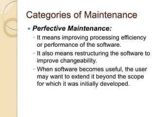Categories of Maintenance
 Perfective Maintenance:
￨ It means improving processing efficiency
or performance of the software.
￨ It also means restructuring the software to
improve changeability.
￨ When software becomes useful, the user
may want to extend it beyond the scope
for which it was initially developed.
 
