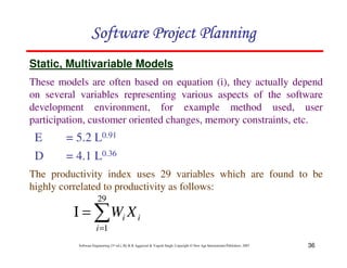36
Software Engineering (3rd ed.), By K.K Aggarwal  Yogesh Singh, Copyright © New Age International Publishers, 2007
123456789A72B8C49AD6EEFE
123456789A72B8C49AD6EEFE
123456789A72B8C49AD6EEFE
123456789A72B8C49AD6EEFE
E = 5.2 L0.91
D = 4.1 L0.36
Static, Multivariable Models
The productivity index uses 29 variables which are found to be
highly correlated to productivity as follows:
These models are often based on equation (i), they actually depend
on several variables representing various aspects of the software
development environment, for example method used, user
participation, customer oriented changes, memory constraints, etc.
1
=
=
Ι
29
1
i
i
i X
W
 